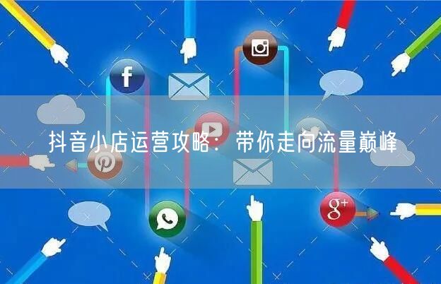 抖音小店运营攻略:带你走向流量巅峰