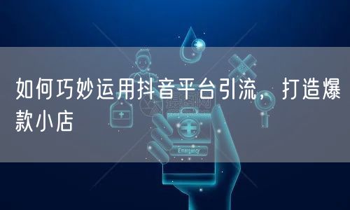如何巧妙运用抖音平台引流,打造爆款小店