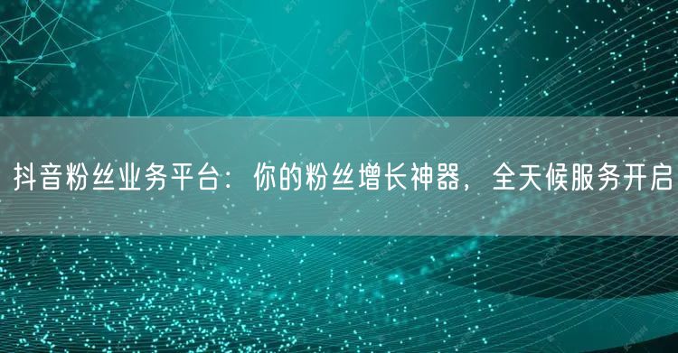 抖音粉丝业务平台:你的粉丝增长神器,全天候服务开启