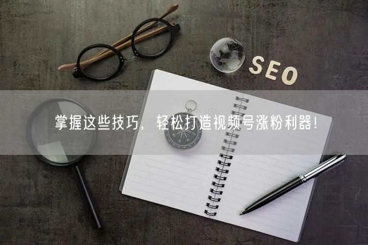 掌握这些技巧,轻松打造视频号涨粉利器!