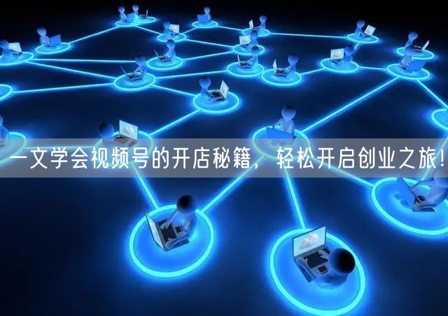 一文学会视频号的开店秘籍,轻松开启创业之旅!