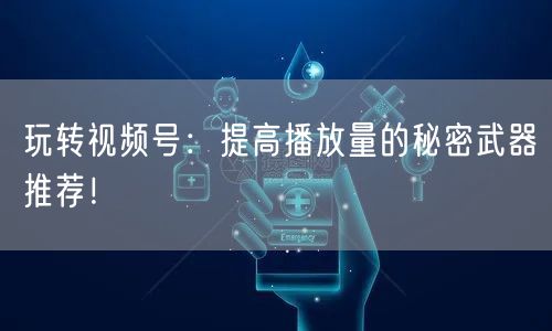 玩转视频号：提高播放量的秘密武器推荐！